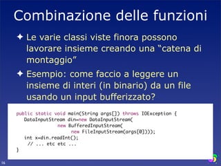 Combinazione delle funzioni
         ✦ Le varie classi viste finora possono
           lavorare insieme creando una “catena di
           montaggio”
         ✦ Esempio: come faccio a leggere un
           insieme di interi (in binario) da un file
           usando un input bufferizzato?
     	   public static void main(String args[]) throws IOException {
     	   	 DataInputStream din=new DataInputStream(
                        new BufferedInputStream(
                             new FileInputStream(args[0])));
     	   	 int x=din.readInt();
             // ... etc etc ...
     	   }

16
 