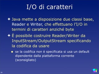 I/O di caratteri
     ✦ Java mette a disposizione due classi base,
       Reader e Writer, che effettuano l’I/O in
       termini di caratteri anziché byte
     ✦ È possibile costruire Reader/Writer da
       InputStream/OutputStream specificando
       la codifica da usare
      •   se la codifica non è specificata si usa un default
          dipendente dalla piattaforma corrente
          (sconsigliato)


19
 
