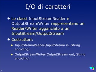I/O di caratteri
     ✦ Le classi InputStreamReader e
       OutputStreamWriter rappresentano un
       Reader/Writer agganciato a un
       InputStream/OutputStream
     ✦ Costruttori:
      •   InputStreamReader(InputStream in, String
          encoding)
      •   OutputStreamWriter(OutputStream out, String
          encoding)


20
 