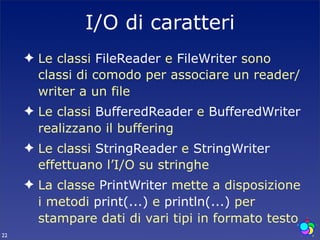 I/O di caratteri
     ✦ Le classi FileReader e FileWriter sono
       classi di comodo per associare un reader/
       writer a un file
     ✦ Le classi BufferedReader e BufferedWriter
       realizzano il buffering
     ✦ Le classi StringReader e StringWriter
       effettuano l’I/O su stringhe
     ✦ La classe PrintWriter mette a disposizione
       i metodi print(...) e println(...) per
       stampare dati di vari tipi in formato testo
22
 