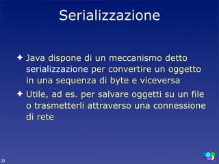 Serializzazione

     ✦ Java dispone di un meccanismo detto
       serializzazione per convertire un oggetto
       in una sequenza di byte e viceversa
     ✦ Utile, ad es. per salvare oggetti su un file
       o trasmetterli attraverso una connessione
       di rete



23
 
