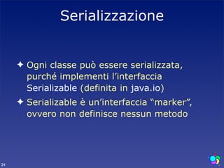 Serializzazione


     ✦ Ogni classe può essere serializzata,
       purché implementi l’interfaccia
       Serializable (definita in java.io)
     ✦ Serializable è un’interfaccia “marker”,
       ovvero non definisce nessun metodo




24
 