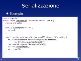 Serializzazione
        ✦ Esempio
     import java.io.*;
     public class IOEsempio5 implements Serializable {
     	 public int dato;
     	
     	 public IOEsempio5(int d) {
     	 	 dato=d;
     	 }
     	
     	 public static void main(String args[]) throws IOException {
     	 	 ObjectOutputStream out=new ObjectOutputStream(
     	 	 	 	 new FileOutputStream(args[0]));
     	 	 IOEsempio5 obj=new IOEsempio5(4242);
     	 	 out.writeObject(obj);
     	 	 out.close();
     	 }	
     }


26
 