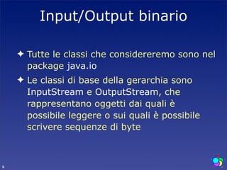Input/Output binario

    ✦ Tutte le classi che considereremo sono nel
      package java.io
    ✦ Le classi di base della gerarchia sono
      InputStream e OutputStream, che
      rappresentano oggetti dai quali è
      possibile leggere o sui quali è possibile
      scrivere sequenze di byte



6
 