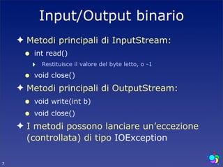Input/Output binario
    ✦ Metodi principali di InputStream:
     •   int read()
         ‣   Restituisce il valore del byte letto, o -1

     •   void close()
    ✦ Metodi principali di OutputStream:
     •   void write(int b)
     •   void close()
    ✦ I metodi possono lanciare un’eccezione
      (controllata) di tipo IOException

7
 