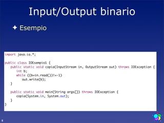 Input/Output binario
        ✦ Esempio



    import java.io.*;

    public class IOEsempio1 {
    	 public static void copia(InputStream in, OutputStream out) throws IOException {
    	 	 int b;
    	 	 while ((b=in.read())!=-1)
    	 	 	 out.write(b);
    	 }
    	
    	 public static void main(String args[]) throws IOException {
    	 	 copia(System.in, System.out);
    	 }
    }




8
 