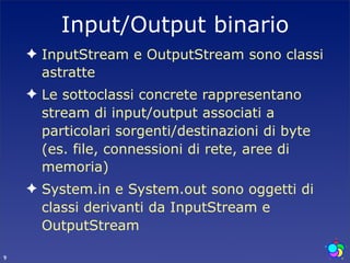 Input/Output binario
    ✦ InputStream e OutputStream sono classi
      astratte
    ✦ Le sottoclassi concrete rappresentano
      stream di input/output associati a
      particolari sorgenti/destinazioni di byte
      (es. file, connessioni di rete, aree di
      memoria)
    ✦ System.in e System.out sono oggetti di
      classi derivanti da InputStream e
      OutputStream

9
 