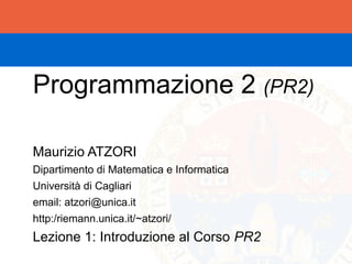 Programmazione 2 (PR2)

Maurizio ATZORI
Dipartimento di Matematica e Informatica
Università di Cagliari
email: atzori@unica.it
http:/riemann.unica.it/~atzori/
Lezione 1: Introduzione al Corso PR2
 