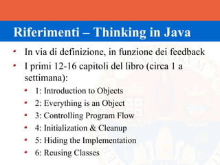 Riferimenti – Thinking in Java
 In via di definizione, in funzione dei feedback
 I primi 12-16 capitoli del libro (circa 1 a
 settimana):
   1: Introduction to Objects
   2: Everything is an Object
   3: Controlling Program Flow
   4: Initialization & Cleanup
   5: Hiding the Implementation
   6: Reusing Classes
 