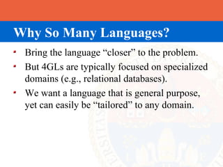 Why So Many Languages?
 Bring the language “closer” to the problem.
 But 4GLs are typically focused on specialized
 domains (e.g., relational databases).
 We want a language that is general purpose,
 yet can easily be “tailored” to any domain.
 