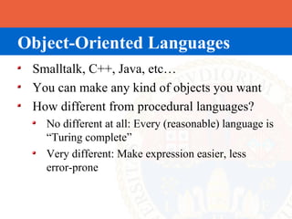 Object-Oriented Languages
 Smalltalk, C++, Java, etc…
 You can make any kind of objects you want
 How different from procedural languages?
   No different at all: Every (reasonable) language is
   “Turing complete”
   Very different: Make expression easier, less
   error-prone
 