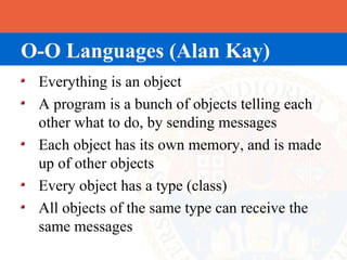 O-O Languages (Alan Kay)
 Everything is an object
 A program is a bunch of objects telling each
 other what to do, by sending messages
 Each object has its own memory, and is made
 up of other objects
 Every object has a type (class)
 All objects of the same type can receive the
 same messages
 