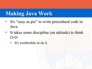 Making Java Work
 It's “easy as pie” to write procedural code in
 Java
 It takes some discipline (an attitude) to think
 O-O
   It's worthwhile to do it
 