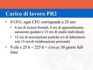 Carico di lavoro PR2
 9 CFU; ogni CFU corrisponde a 25 ore:
   8 ore di lezioni frontali, 4 ore di apprendimento
   autonomo guidato e 13 ore di studio individuale
   12 ore di esercitazioni pratiche e/o di laboratorio
   con 13 ore di rielaborazione personale
 9 cfu x 25 h = 225 h = (circa) 30 giorni full-
 time
 