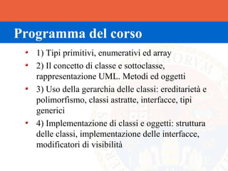 Programma del corso
   1) Tipi primitivi, enumerativi ed array
   2) Il concetto di classe e sottoclasse,
   rappresentazione UML. Metodi ed oggetti
   3) Uso della gerarchia delle classi: ereditarietà e
   polimorfismo, classi astratte, interfacce, tipi
   generici
   4) Implementazione di classi e oggetti: struttura
   delle classi, implementazione delle interfacce,
   modificatori di visibilità
 