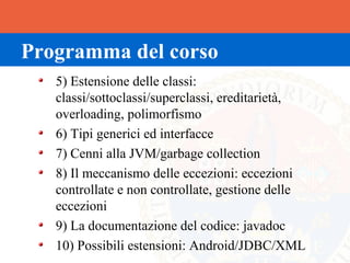 Programma del corso
   5) Estensione delle classi:
   classi/sottoclassi/superclassi, ereditarietà,
   overloading, polimorfismo
   6) Tipi generici ed interfacce
   7) Cenni alla JVM/garbage collection
   8) Il meccanismo delle eccezioni: eccezioni
   controllate e non controllate, gestione delle
   eccezioni
   9) La documentazione del codice: javadoc
   10) Possibili estensioni: Android/JDBC/XML
 