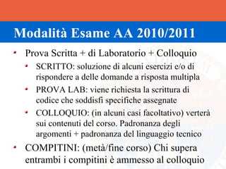 Modalità Esame AA 2010/2011
 Prova Scritta + di Laboratorio + Colloquio
   SCRITTO: soluzione di alcuni esercizi e/o di
   rispondere a delle domande a risposta multipla
   PROVA LAB: viene richiesta la scrittura di
   codice che soddisfi specifiche assegnate
   COLLOQUIO: (in alcuni casi facoltativo) verterà
   sui contenuti del corso. Padronanza degli
   argomenti + padronanza del linguaggio tecnico
 COMPITINI: (metà/fine corso) Chi supera
 entrambi i compitini è ammesso al colloquio
 