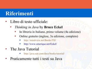 Riferimenti
 Libro di testo ufficiale:
   Thinking in Java by Bruce Eckel
       In libreria in Italiano, primo volume (4a edizione)
       Online gratuito (inglese, 3a edizione, completo)
          http://mindview.net/Books/TIJ/
          http://www.omerique.net/Eckel/

 The Java Tutorial
          http://java.sun.com/docs/books/tutorial/

 Praticamente tutti i testi su Java
 