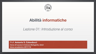 Abilità informatiche
Prof. Antonio S. Calanducci
Corso di Laurea in Scienze Biologiche, Unict
Anno accademico 2017/18
Lezione 01: Introduzione al corso
 