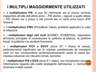 I MULTIPLI MAGGIORMENTE UTILIZZATI
 il moltiplicatore P/E, si può far riferimento sia al prezzo corrente
(rapportato all’utile dell’ultimo anno – P/E storico – oppure a quello atteso
– P/E atteso) sia a prezzi e utili previsti per un certo anno futuro (P/E
forward)
 il moltiplicatore P/BV (Price/Book Value), problemi applicativi in caso
di inflazione
 i moltiplicatori degli utili lordi (EV/EBIT, EV/EBITDA), rispondono
all’intento principale di neutralizzare le politiche di bilancio, le politiche
fiscali, le politiche e le strutture finanziarie
 i moltiplicatori P/CF e EV/CF (dove CF = flusso di cassa),
particolarmente significativi per le imprese caratterizzate da importanti
costi cui non corrispondono contemporaneamente uscite di cassa (es.
imprese industriali con rilevanti immob. tecniche)
 i moltiplicatori P/S e EV/S (dove S = sales), non incorporano nessuna
informazione riguardo alle scelte strategiche dell’impresa ⇒ rischiano di
diventare multipli casuali
 