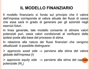 IL MODELLO FINANZIARIO
Il modello finanziario si fonda sul principio che il valore
dell’impresa corrisponda al valore attuale dei flussi di cassa
che essa sarà in grado di generare per gli azionisti negli
esercizi futuri.
In linea generale, tale modello consente di stimare valori
potenziali puri, ossia valori condizionati al verificarsi delle
ipotesi poste alla base del processo di stima.
In relazione alla natura dei flussi finanziari che vengono
attualizzati è possibile distinguere:
 approccio asset side ⇒ perviene alla stima del valore
globale dell’impresa (I)
 approccio equity side ⇒ perviene alla stima del capitale
potenziale (Wp)
 