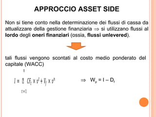 APPROCCIO ASSET SIDE
Non si tiene conto nella determinazione dei flussi di cassa da
attualizzare della gestione finanziaria ⇒ si utilizzano flussi al
lordo degli oneri finanziari (ossia, flussi unlevered).




         �
tali flussi vengono scontati al costo medio ponderato del



    � = Ù ��� × � + �� × �
capitale (WACC)

                 �           �

        � =1
                                  ⇒ W p = I – Df
 