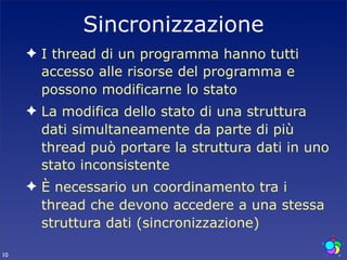 Sincronizzazione
     ✦ I thread di un programma hanno tutti
       accesso alle risorse del programma e
       possono modificarne lo stato
     ✦ La modifica dello stato di una struttura
       dati simultaneamente da parte di più
       thread può portare la struttura dati in uno
       stato inconsistente
     ✦ È necessario un coordinamento tra i
       thread che devono accedere a una stessa
       struttura dati (sincronizzazione)

10
 