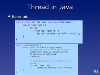 Thread in Java
     ✦ Esempio
        public class HelloPrinter implements Runnable {
        	     public void run() {
        	     	     int i;
        		              for(i=0; i<100; i++)‫‏‬
        	     	     	     System.out.println("Hello, world");
        	     }
        }

        public   class TestHello2 {
        	        public static void main(String[] args) {
        	        	      // Creazione e avvio di un nuovo thread
        	        	      HelloPrinter hello=new HelloPrinter();
        	        	      Thread t=new Thread(hello);
        	        	      t.start();
        	        	
        	        	      // Simultaneamente, nel thread del main...
        	        	      int i;
        		              for(i=0; i<100; i++)‫‏‬
        	        	      	      System.out.println("Salve, mondo");
        	        }
        }
14
 