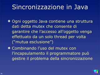 Sincronizzazione in Java

     ✦ Ogni oggetto Java contiene una struttura
       dati detta mutex che consente di
       garantire che l’accesso all’oggetto venga
       effettuato da un solo thread per volta
       (“mutua esclusione”)
     ✦ Combinando l’uso del mutex con
       l’incapsulamento il programmatore può
       gestire il problema della sincronizzazione


16
 