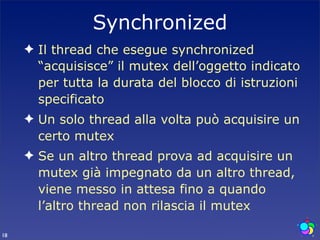 Synchronized
     ✦ Il thread che esegue synchronized
       “acquisisce” il mutex dell’oggetto indicato
       per tutta la durata del blocco di istruzioni
       specificato
     ✦ Un solo thread alla volta può acquisire un
       certo mutex
     ✦ Se un altro thread prova ad acquisire un
       mutex già impegnato da un altro thread,
       viene messo in attesa fino a quando
       l’altro thread non rilascia il mutex

18
 