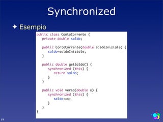 Synchronized
     ✦ Esempio
           public class ContoCorrente {
           	 private double saldo;
           	
           	 public ContoCorrente(double saldoIniziale) {
           	 	 saldo=saldoIniziale;
           	 }
           	
           	 public double getSaldo() {
           	 	 synchronized (this) {
           	 	 	 return saldo;
           	 	 }
           	 }
           	
           	 public void versa(double x) {
           	 	 synchronized (this) {
           	 	 	 saldo+=x;
           	 	 }
           	 }
           }

19
 