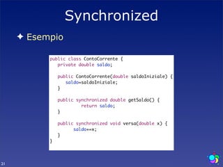 Synchronized
     ✦ Esempio

           public class ContoCorrente {
           	 private double saldo;
           	
           	 public ContoCorrente(double saldoIniziale) {
           	 	 saldo=saldoIniziale;
           	 }
           	
           	 public synchronized double getSaldo() {
           	 	 	 	 return saldo;
           	 }
           	
           	 public synchronized void versa(double x) {
           	 	 	 saldo+=x;
           	 }
           }




21
 