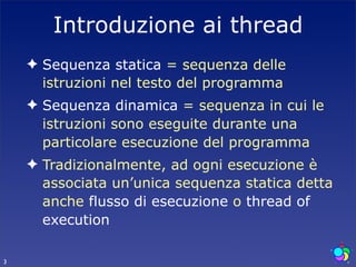 Introduzione ai thread
    ✦ Sequenza statica = sequenza delle
      istruzioni nel testo del programma
    ✦ Sequenza dinamica = sequenza in cui le
      istruzioni sono eseguite durante una
      particolare esecuzione del programma
    ✦ Tradizionalmente, ad ogni esecuzione è
      associata un’unica sequenza statica detta
      anche flusso di esecuzione o thread of
      execution

3
 