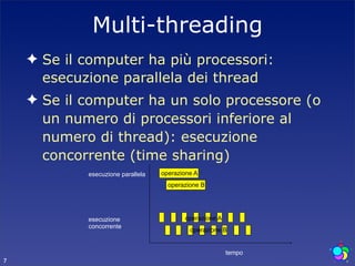 Multi-threading
    ✦ Se il computer ha più processori:
      esecuzione parallela dei thread
    ✦ Se il computer ha un solo processore (o
      un numero di processori inferiore al
      numero di thread): esecuzione
      concorrente (time sharing)
            esecuzione parallela   operazione A
                                     operazione B




            esecuzione                    operazione A
            concorrente
                                            operazione B


                                                         tempo
7
 