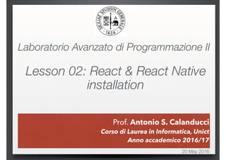 Prof. Antonio S. Calanducci
20 May 2016
Prof. Antonio S. Calanducci
Corso di Laurea in Informatica, Unict
Anno accademico 2016/17
Laboratorio Avanzato di Programmazione II
Lesson 02: React & React Native
installation
 