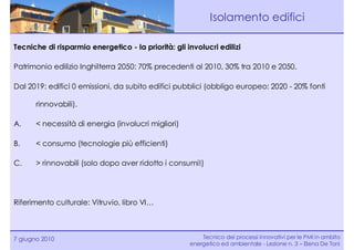 Isolamento edifici

Tecniche di risparmio energetico - la priorità: gli involucri edilizi

Patrimonio edilizio Inghilterra 2050: 70% precedenti al 2010, 30% tra 2010 e 2050.

Dal 2019: edifici 0 emissioni, da subito edifici pubblici (obbligo europeo: 2020 - 20% fonti

       rinnovabili).

A.     < necessità di energia (involucri migliori)

B.     < consumo (tecnologie più efficienti)

C.     > rinnovabili (solo dopo aver ridotto i consumi!)




Riferimento culturale: Vitruvio, libro VI…



7 giugno 2010                                            Tecnico dei processi innovativi per le PMI in ambito
                                                     energetico ed ambientale - Lezione n. 3 – Elena De Toni
 