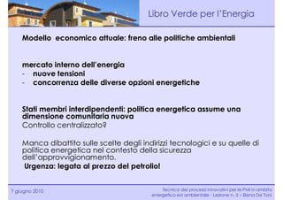Libro Verde per l’Energia

    Modello economico attuale: freno alle politiche ambientali


    mercato interno dell’energia
    - nuove tensioni
    - concorrenza delle diverse opzioni energetiche


    Stati membri interdipendenti: politica energetica assume una
    dimensione comunitaria nuova
    Controllo centralizzato?

    Manca dibattito sulle scelte degli indirizzi tecnologici e su quelle di
    politica energetica nel contesto della sicurezza
    dell’approvvigionamento.
    Urgenza: legata al prezzo del petrolio!


7 giugno 2010                                 Tecnico dei processi innovativi per le PMI in ambito
                                          energetico ed ambientale - Lezione n. 3 – Elena De Toni
 