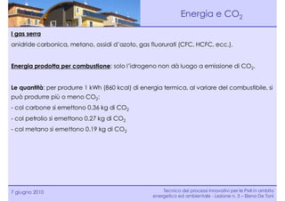 Energia e CO2

I gas serra
anidride carbonica, metano, ossidi d’azoto, gas fluorurati (CFC, HCFC, ecc.).


Energia prodotta per combustione: solo l’idrogeno non dà luogo a emissione di CO2.


Le quantità: per produrre 1 kWh (860 kcal) di energia termica, al variare del combustibile, si
può produrre più o meno CO2:
- col carbone si emettono 0.36 kg di CO2
- col petrolio si emettono 0.27 kg di CO2
- col metano si emettono 0.19 kg di CO2




7 giugno 2010                                         Tecnico dei processi innovativi per le PMI in ambito
                                                  energetico ed ambientale - Lezione n. 3 – Elena De Toni
 