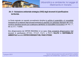 Urbanistica e ambiente: la Legge di
                                                                        riferimento in Veneto


        Art. 4 - Valutazione ambientale strategica (VAS) degli strumenti di pianificazione
           territoriale.


       La Giunta regionale con apposito provvedimento disciplina le verifiche di sostenibilità e di compatibilità
       necessarie per la redazione degli strumenti territoriali ed urbanistici con particolare riferimento alla V.A.S.,
       nonché le specifiche tecniche per la definizione dell’INDICE DI EQUILIBRIO ECOLOGICO (art. 46, c. 1,
       lett. a) L.R. n. 11/2004).

       Sino all’approvazione dei CRITERI REGIONALI di cui sopra, l’Ente competente all’approvazione degli
       strumenti di pianificazione (P.T.R.C., P.T.C.P., P.A.T.I. e P.A.T.) VALUTA la SOSTENIBILITA’
       AMBIENTALE secondo CRITERI EVIDENZIATI NEL PIANO STESSO.




7 giugno 2010                                                          Tecnico dei processi innovativi per le PMI in ambito
                                                                   energetico ed ambientale - Lezione n. 3 – Elena De Toni
 