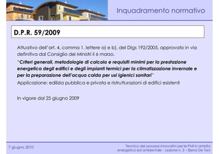 Inquadramento normativo


  D.P.R. 59/2009

    Attuativo dell’art. 4, comma 1, lettere a) e b), del Dlgs 192/2005, approvato in via
    definitiva dal Consiglio dei Ministri il 6 marzo.
    “Criteri generali, metodologie di calcolo e requisiti minimi per la prestazione
    energetica degli edifici e degli impianti termici per la climatizzazione invernale e
    per la preparazione dell’acqua calda per usi igienici sanitari”
    Applicazione: edilizia pubblica e privata e ristrutturazioni di edifici esistenti


    In vigore dal 25 giugno 2009




7 giugno 2010                                            Tecnico dei processi innovativi per le PMI in ambito
                                                     energetico ed ambientale - Lezione n. 3 – Elena De Toni
 