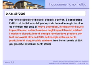 Inquadramento normativo


  D.P.R. 59/2009

       Per tutte le categorie di edifici pubblici e privati, è obbligatorio
       l’utilizzo di fonti rinnovabili per la produzione di energia termica
       ed elettrica. Nel caso di nuove costruzioni, installazione di nuovi
       impianti termici o ristrutturazione degli impianti termici esistenti,
       l’impianto di produzione di energia termica deve produrre con
       fonti rinnovabili almeno il 50% dell’energia richiesta per la
       produzione di acqua calda sanitaria. Tale limite scende al 20%
       per gli edifici situati nei centri storici.




7 giugno 2010                                   Tecnico dei processi innovativi per le PMI in ambito
                                            energetico ed ambientale - Lezione n. 3 – Elena De Toni
 