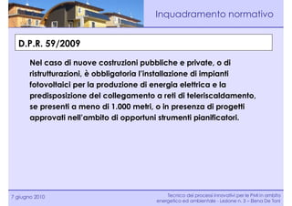 Inquadramento normativo


  D.P.R. 59/2009

       Nel caso di nuove costruzioni pubbliche e private, o di
       ristrutturazioni, è obbligatoria l’installazione di impianti
       fotovoltaici per la produzione di energia elettrica e la
       predisposizione del collegamento a reti di teleriscaldamento,
       se presenti a meno di 1.000 metri, o in presenza di progetti
       approvati nell’ambito di opportuni strumenti pianificatori.




7 giugno 2010                                Tecnico dei processi innovativi per le PMI in ambito
                                         energetico ed ambientale - Lezione n. 3 – Elena De Toni
 