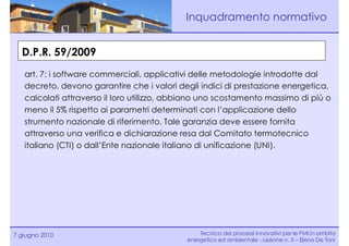 Inquadramento normativo


  D.P.R. 59/2009
   art. 7: i software commerciali, applicativi delle metodologie introdotte dal
   decreto, devono garantire che i valori degli indici di prestazione energetica,
   calcolati attraverso il loro utilizzo, abbiano uno scostamento massimo di più o
   meno il 5% rispetto ai parametri determinati con l’applicazione dello
   strumento nazionale di riferimento. Tale garanzia deve essere fornita
   attraverso una verifica e dichiarazione resa dal Comitato termotecnico
   italiano (CTI) o dall’Ente nazionale italiano di unificazione (UNI).




7 giugno 2010                                   Tecnico dei processi innovativi per le PMI in ambito
                                            energetico ed ambientale - Lezione n. 3 – Elena De Toni
 