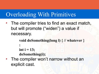 Overloading With Primitives
 The compiler tries to find an exact match,
 but will promote (“widen”) a value if
 necessary.
     void doSomething(long l) { // whatever }
     :
     int i = 13;
     doSomething(i);
 The compiler won’t narrow without an
 explicit cast.
 