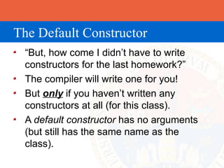 The Default Constructor
 “But, how come I didn’t have to write
 constructors for the last homework?”
 The compiler will write one for you!
 But only if you haven’t written any
 constructors at all (for this class).
 A default constructor has no arguments
 (but still has the same name as the
 class).
 