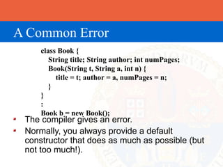 A Common Error
     class Book {
        String title; String author; int numPages;
        Book(String t, String a, int n) {
          title = t; author = a, numPages = n;
        }
     }
     :
     Book b = new Book();
 The compiler gives an error.
 Normally, you always provide a default
 constructor that does as much as possible (but
 not too much!).
 