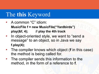 The this Keyword
 A common “C” idiom:
 MusicFile f = new MusicFile(“Yardbirds”)
 play(&f, 4);    // play the 4th track
 In object-oriented style, we want to “send a
 message” to an object, so in Java we say
 f.play(4);
 The compiler knows which object (f in this case)
 the method is being called for.
 The compiler sends this information to the
 method, in the form of a reference to f.
 