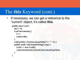 The this Keyword (cont.)
  If necessary, we can get a reference to the
  “current” object; it’s called this.
   public class Leaf {
     int i = 0;
     Leaf increment() {
        i++;
        return this;
     }
     void print() { System.out.println(“i = ” + i); }
     public static void main(String[] args) {
        Leaf x = new Leaf();
        x.increment().increment().increment().print();
     }
   }
 