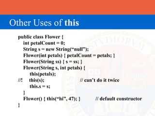 Other Uses of this
  public class Flower {
     int petalCount = 0;
     String s = new String(“null”);
     Flower(int petals) { petalCount = petals; }
     Flower(String ss) { s = ss; }
     Flower(String s, int petals) {
        this(petals);
  //! this(s);                   // can’t do it twice
        this.s = s;
     }
     Flower() { this(“hi”, 47); }        // default constructor
  }
 