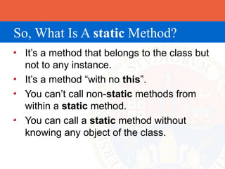 So, What Is A static Method?
 It’s a method that belongs to the class but
 not to any instance.
 It’s a method “with no this”.
 You can’t call non-static methods from
 within a static method.
 You can call a static method without
 knowing any object of the class.
 